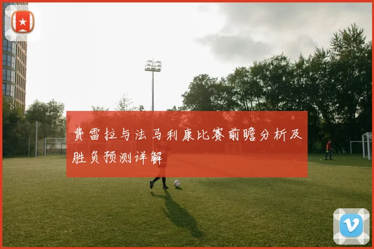 费雷拉与法马利康比赛前瞻分析及胜负预测详解
