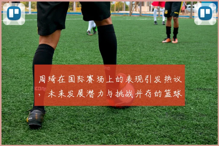 周琦在国际赛场上的表现引发热议，未来发展潜力与挑战并存的篮球之路