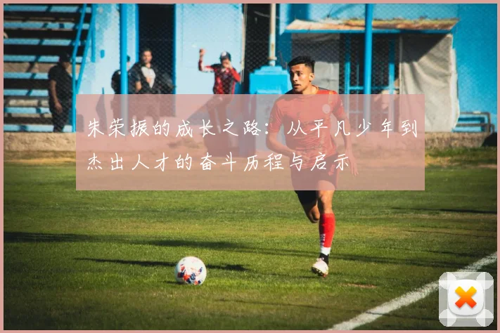 朱荣振的成长之路：从平凡少年到杰出人才的奋斗历程与启示
