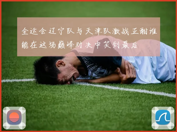 全运会辽宁队与天津队激战正酣谁能在这场巅峰对决中笑到最后