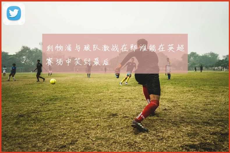 利物浦与狼队激战在即谁能在英超赛场中笑到最后