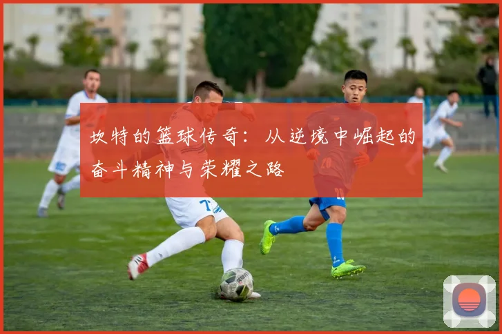 坎特的篮球传奇：从逆境中崛起的奋斗精神与荣耀之路